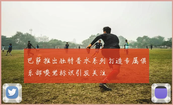 巴萨推出独特香水系列打造专属俱乐部嗅觉标识引发关注