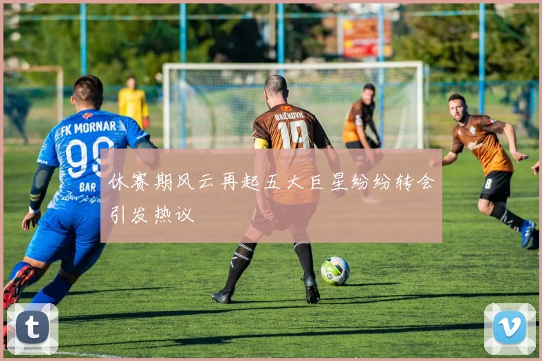 休赛期风云再起五大巨星纷纷转会引发热议