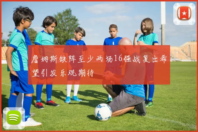 詹姆斯缺阵至少两场16强战复出希望引发乐观期待