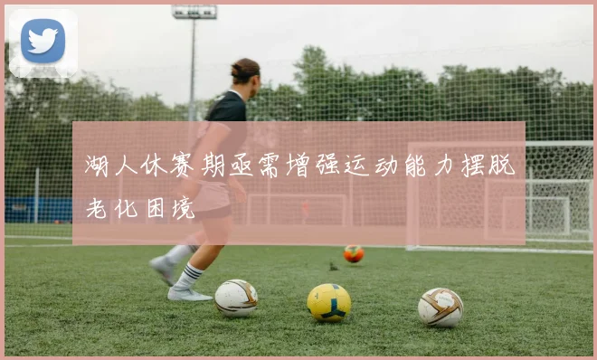 湖人休赛期亟需增强运动能力摆脱老化困境
