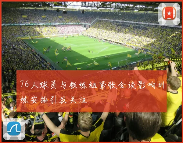 76人球员与教练组紧张会谈影响训练安排引发关注