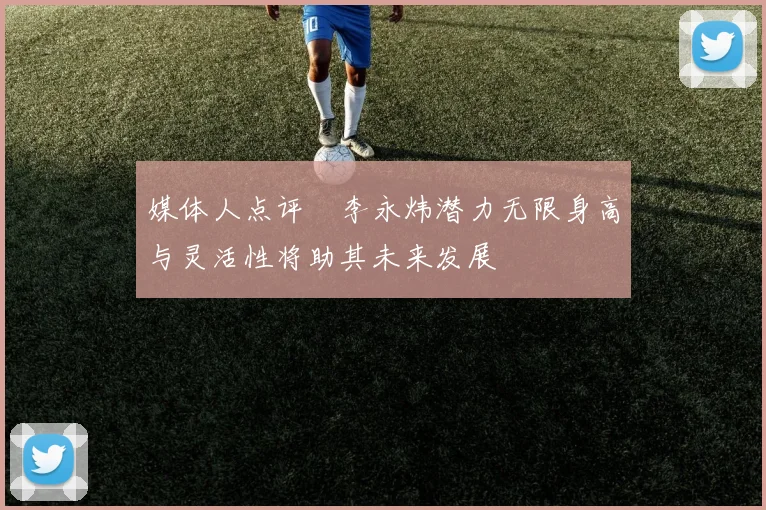 媒体人点评偰李永炜潜力无限身高与灵活性将助其未来发展