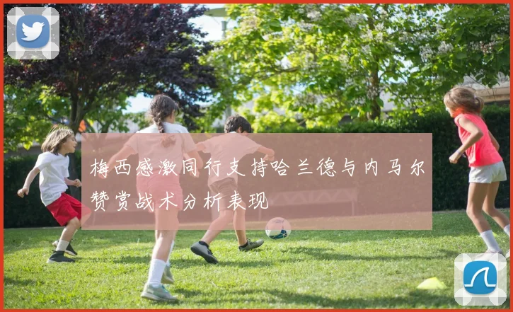 梅西感激同行支持哈兰德与内马尔赞赏战术分析表现