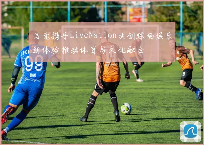 马竞携手LiveNation共创球场娱乐新体验推动体育与文化融合