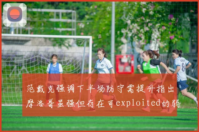 范戴克强调下半场防守需提升指出摩洛哥虽强但存在可exploited的弱点
