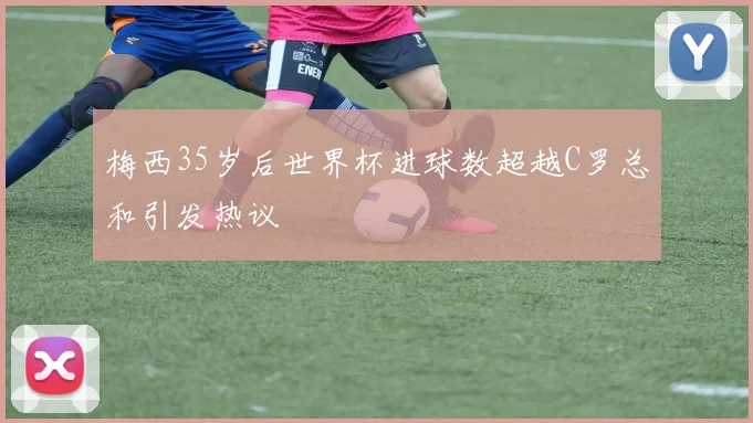 梅西35岁后世界杯进球数超越C罗总和引发热议