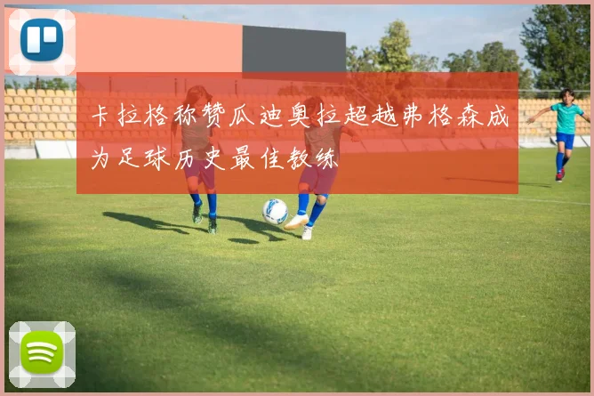 卡拉格称赞瓜迪奥拉超越弗格森成为足球历史最佳教练