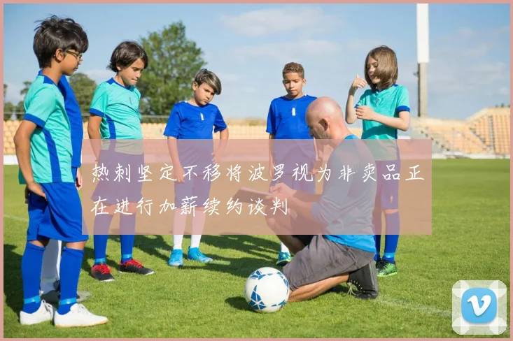 热刺坚定不移将波罗视为非卖品正在进行加薪续约谈判