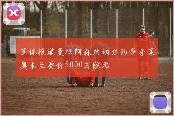 罗体报道曼联阿森纳切尔西争夺莱奥米兰要价5000万欧元