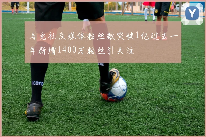 马竞社交媒体粉丝数突破1亿过去一年新增1400万粉丝引关注